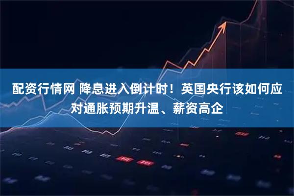 配资行情网 降息进入倒计时！英国央行该如何应对通胀预期升温、薪资高企