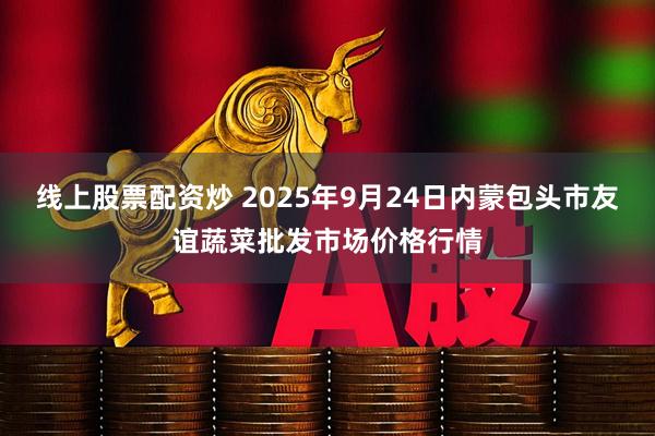线上股票配资炒 2025年9月24日内蒙包头市友谊蔬菜批发市场价格行情