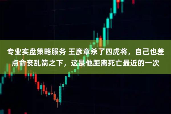 专业实盘策略服务 王彦章杀了四虎将，自己也差点命丧乱箭之下，这是他距离死亡最近的一次