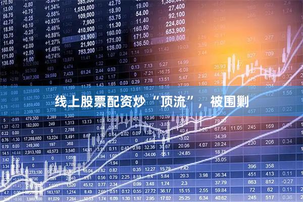 线上股票配资炒 “顶流”，被围剿