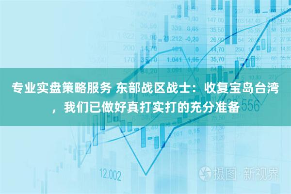 专业实盘策略服务 东部战区战士：收复宝岛台湾，我们已做好真打实打的充分准备