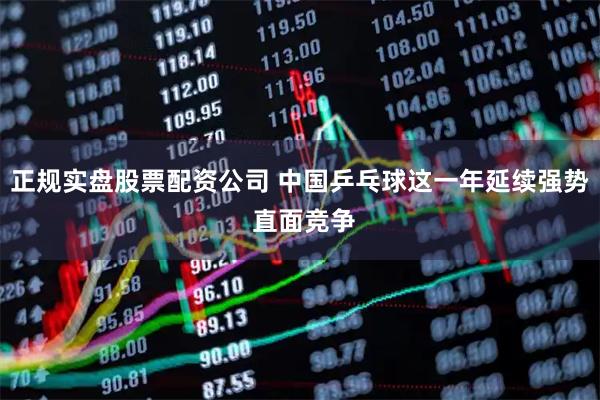 正规实盘股票配资公司 中国乒乓球这一年延续强势 直面竞争