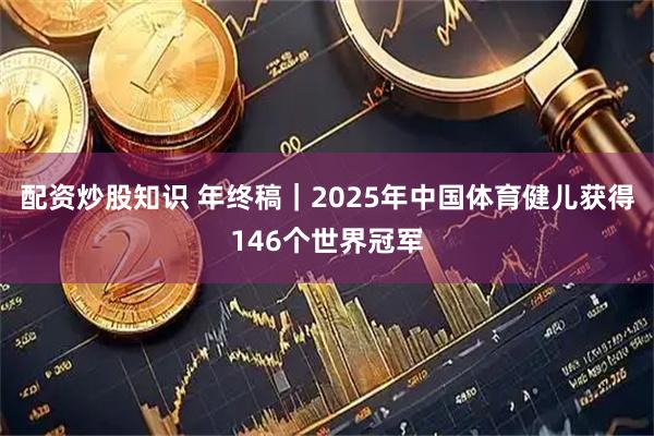 配资炒股知识 年终稿｜2025年中国体育健儿获得146个世界冠军