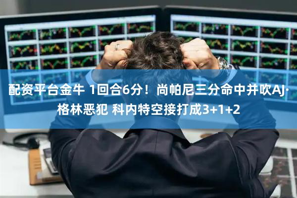 配资平台金牛 1回合6分！尚帕尼三分命中并吹AJ·格林恶犯 科内特空接打成3+1+2