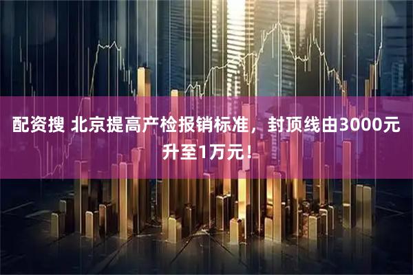 配资搜 北京提高产检报销标准，封顶线由3000元升至1万元！