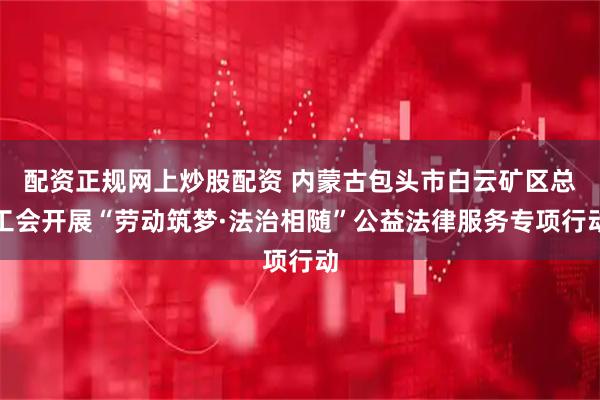 配资正规网上炒股配资 内蒙古包头市白云矿区总工会开展“劳动筑梦·法治相随”公益法律服务专项行动