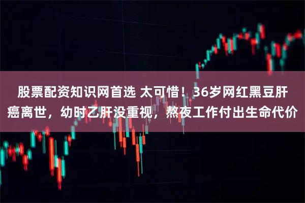 股票配资知识网首选 太可惜！36岁网红黑豆肝癌离世，幼时乙肝没重视，熬夜工作付出生命代价