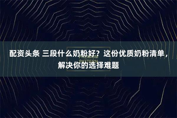 配资头条 三段什么奶粉好？这份优质奶粉清单，解决你的选择难题