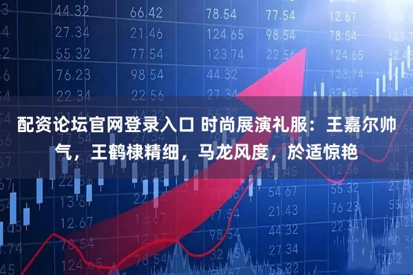 配资论坛官网登录入口 时尚展演礼服：王嘉尔帅气，王鹤棣精细，马龙风度，於适惊艳