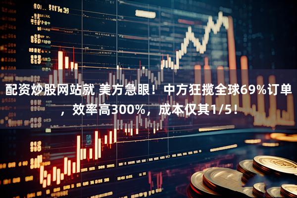 配资炒股网站就 美方急眼！中方狂揽全球69%订单，效率高300%，成本仅其1/5！