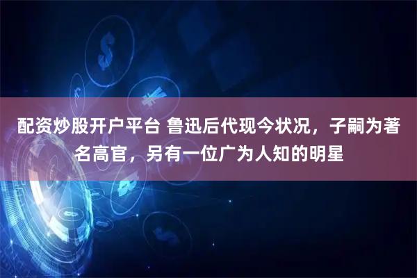 配资炒股开户平台 鲁迅后代现今状况，子嗣为著名高官，另有一位广为人知的明星