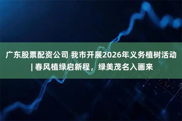 广东股票配资公司 我市开展2026年义务植树活动 | 春风植绿启新程，绿美茂名入画来