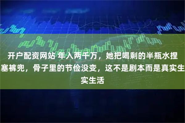 开户配资网站 年入两千万，她把喝剩的半瓶水捏紧塞裤兜，骨子里的节俭没变，这不是剧本而是真实生活