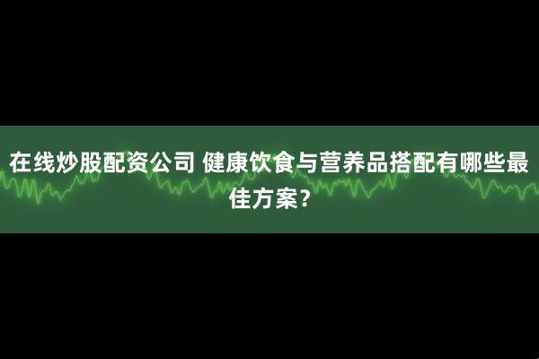 在线炒股配资公司 健康饮食与营养品搭配有哪些最佳方案?
