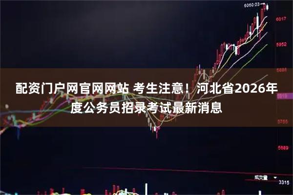 配资门户网官网网站 考生注意!河北省2026年度公务员招录考试最新消息