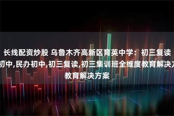 长线配资炒股 乌鲁木齐高新区育英中学:初三复读班,初中,民办初中,初三复读,初三集训班全维度教育解决方案