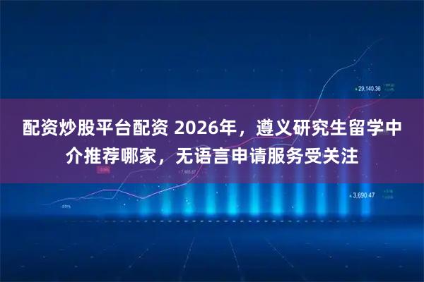 配资炒股平台配资 2026年,遵义研究生留学中介推荐哪家,无语言申请服务受关注