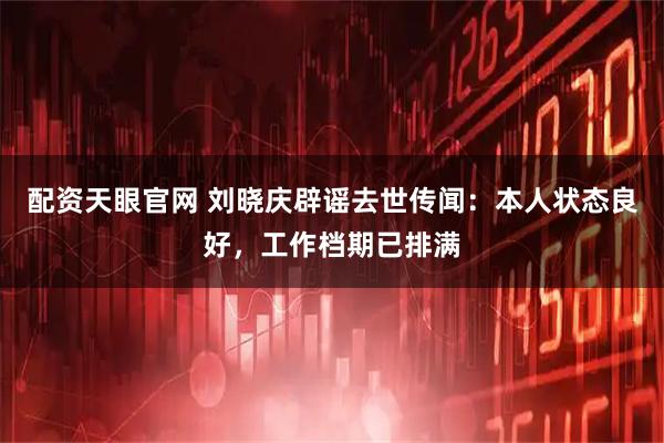 配资天眼官网 刘晓庆辟谣去世传闻:本人状态良好,工作档期已排满