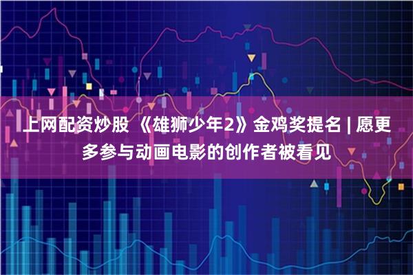 上网配资炒股 《雄狮少年2》金鸡奖提名 | 愿更多参与动画电影的创作者被看见