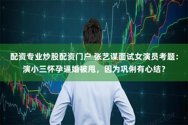 配资专业炒股配资门户 张艺谋面试女演员考题:演小三怀孕逼婚被甩,因为巩俐有心结?
