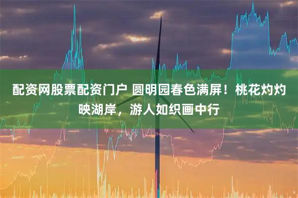 配资网股票配资门户 圆明园春色满屏！桃花灼灼映湖岸，游人如织画中行