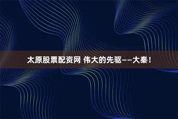 太原股票配资网 伟大的先驱——大秦!