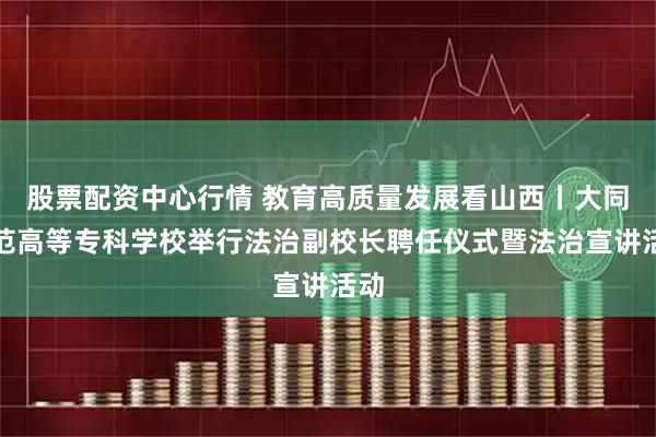 股票配资中心行情 教育高质量发展看山西丨大同师范高等专科学校举行法治副校长聘任仪式暨法治宣讲活动