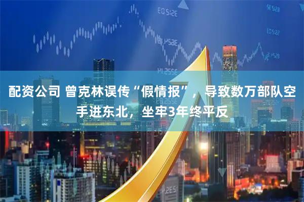 配资公司 曾克林误传“假情报”，导致数万部队空手进东北，坐牢3年终平反