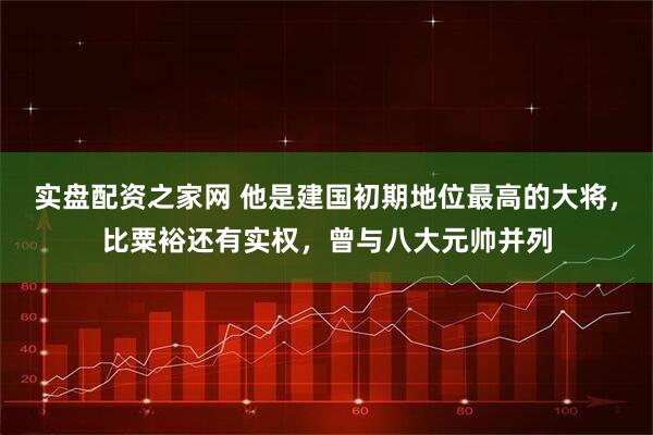 实盘配资之家网 他是建国初期地位最高的大将，比粟裕还有实权，曾与八大元帅并列