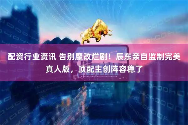 配资行业资讯 告别魔改烂剧！辰东亲自监制完美真人版，顶配主创阵容稳了